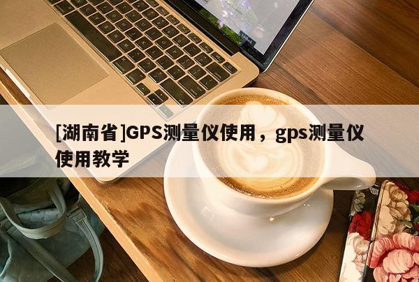 [湖南省]GPS測量儀使用，gps測量儀使用教學(xué)