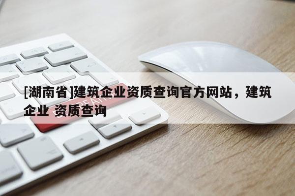 [湖南省]建筑企業(yè)資質(zhì)查詢官方網(wǎng)站，建筑企業(yè) 資質(zhì)查詢
