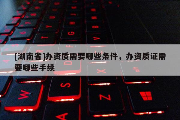 [湖南省]辦資質(zhì)需要哪些條件，辦資質(zhì)證需要哪些手續(xù)