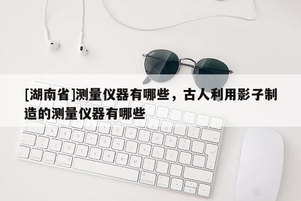 [湖南省]測(cè)量?jī)x器有哪些，古人利用影子制造的測(cè)量?jī)x器有哪些