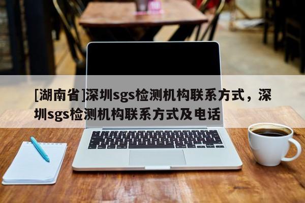 [湖南省]深圳sgs檢測機構聯系方式，深圳sgs檢測機構聯系方式及電話