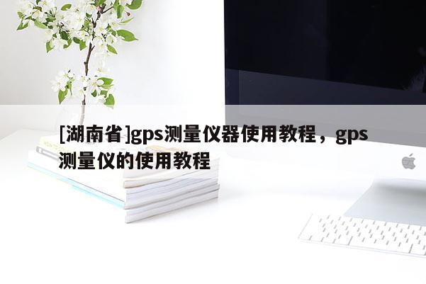[湖南省]gps測量儀器使用教程，gps測量儀的使用教程