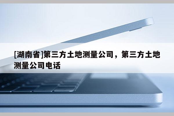 [湖南省]第三方土地測量公司，第三方土地測量公司電話