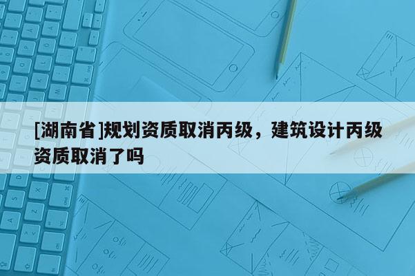 [湖南省]規(guī)劃資質(zhì)取消丙級，建筑設(shè)計丙級資質(zhì)取消了嗎