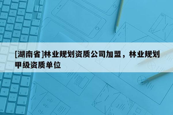 [湖南省]林業(yè)規(guī)劃資質(zhì)公司加盟，林業(yè)規(guī)劃甲級資質(zhì)單位