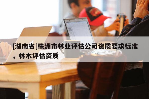 [湖南省]株洲市林業(yè)評估公司資質(zhì)要求標準，林木評估資質(zhì)