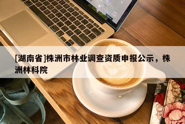 [湖南省]株洲市林業(yè)調(diào)查資質(zhì)申報公示，株洲林科院