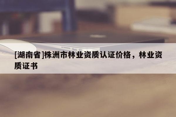 [湖南省]株洲市林業(yè)資質(zhì)認(rèn)證價(jià)格，林業(yè)資質(zhì)證書(shū)
